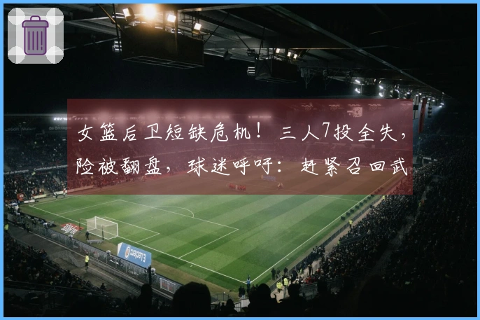 女篮后卫短缺危机！三人7投全失，险被翻盘，球迷呼吁：赶紧召回武桐桐