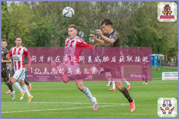 匈牙利在泽连斯基威胁后获取接近1亿美元的乌克兰资产