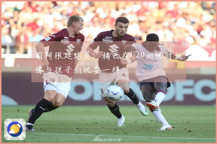 前阿根廷球员：梅西在U20训练时就像与孩子们玩耍一样