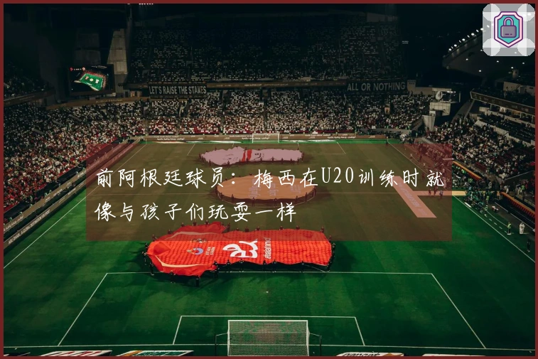 前阿根廷球员：梅西在U20训练时就像与孩子们玩耍一样