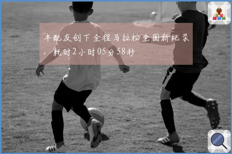 丰配友创下全程马拉松全国新纪录，耗时2小时05分58秒