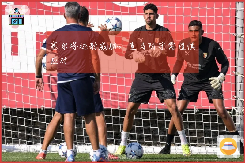 塞尔塔远射威胁，皇马防守需谨慎应对