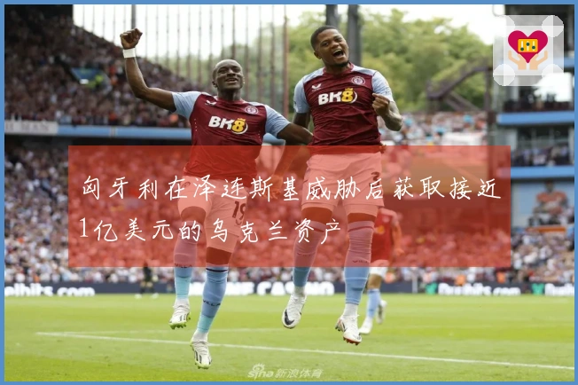 匈牙利在泽连斯基威胁后获取接近1亿美元的乌克兰资产