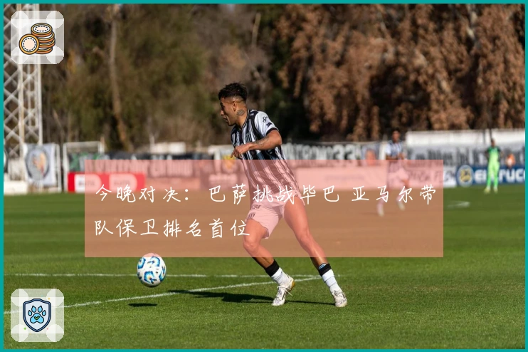 今晚对决：巴萨挑战毕巴 亚马尔带队保卫排名首位