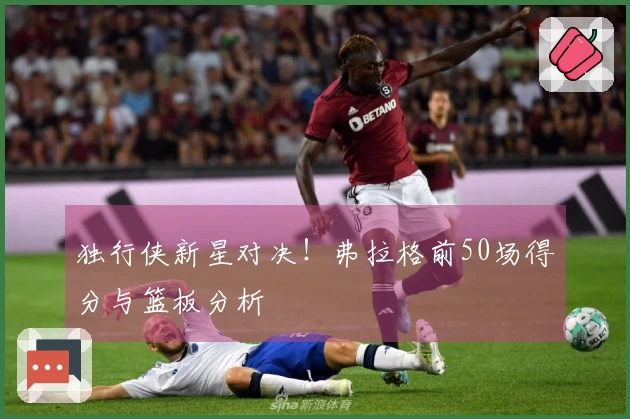 独行侠新星对决！弗拉格前50场得分与篮板分析
