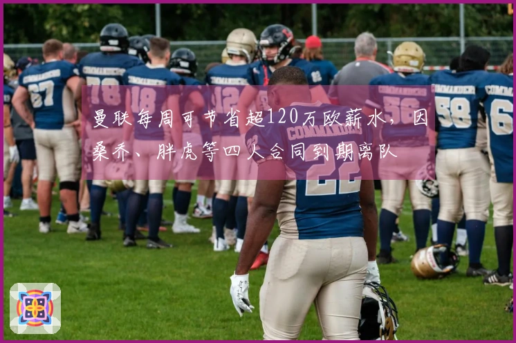 曼联每周可节省超120万欧薪水，因桑乔、胖虎等四人合同到期离队