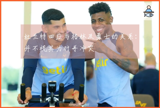 杜兰特回应与格林及勇士的关系：并不视其为对手冲突