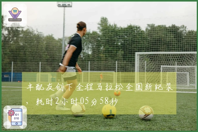 丰配友创下全程马拉松全国新纪录，耗时2小时05分58秒