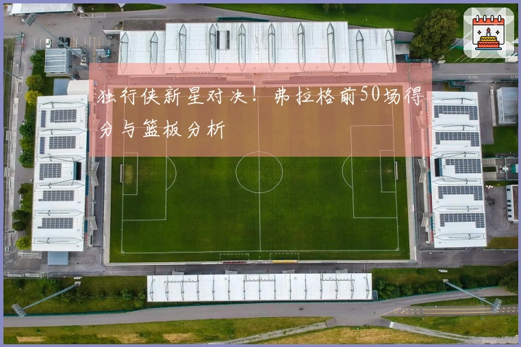 独行侠新星对决！弗拉格前50场得分与篮板分析