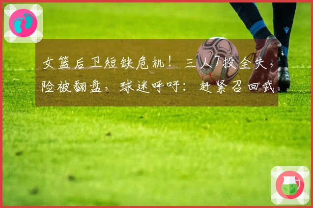 女篮后卫短缺危机！三人7投全失，险被翻盘，球迷呼吁：赶紧召回武桐桐