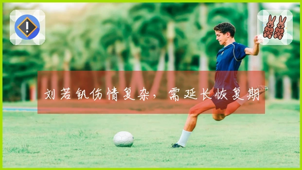 刘若钒伤情复杂，需延长恢复期