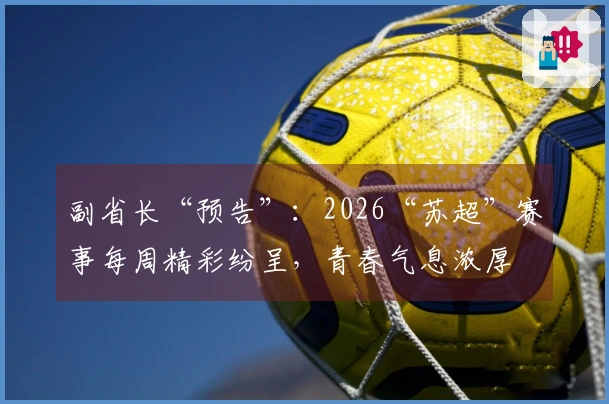 副省长“预告”：2026“苏超”赛事每周精彩纷呈，青春气息浓厚
